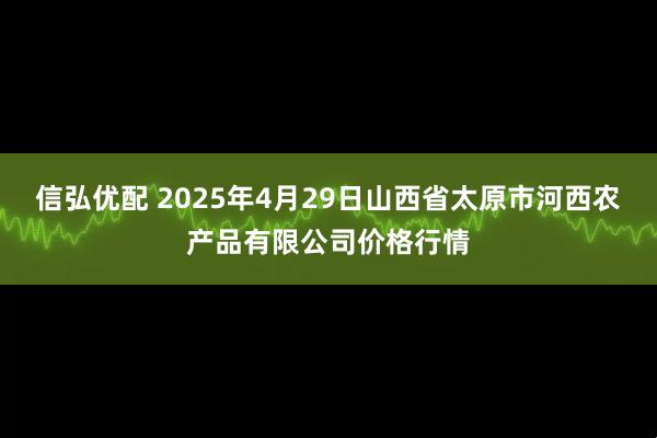 信弘优配 2025年4月29日山西省太原市河西农产品有限公司价格行情