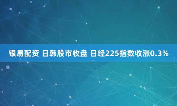 银易配资 日韩股市收盘 日经225指数收涨0.3%