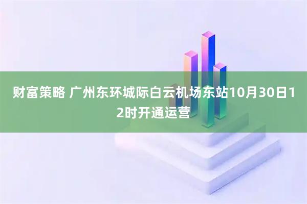 财富策略 广州东环城际白云机场东站10月30日12时开通运营