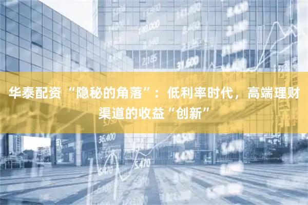 华泰配资 “隐秘的角落”：低利率时代，高端理财渠道的收益“创新”