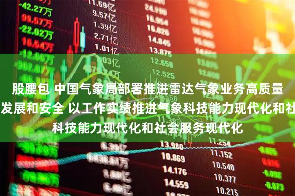 股腰包 中国气象局部署推进雷达气象业务高质量发展 要求统筹发展和安全 以工作实绩推进气象科技能力现代化和社会服务现代化