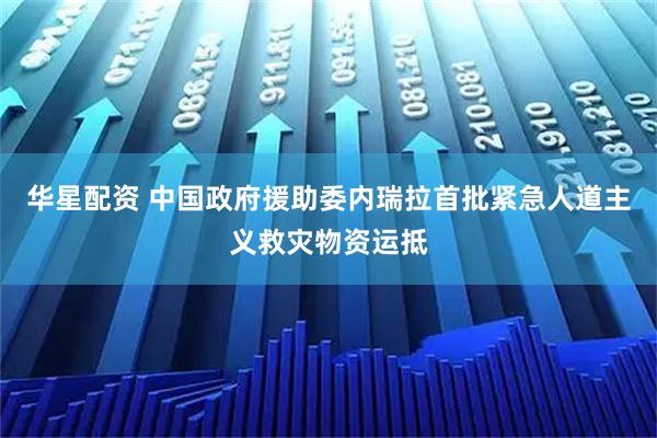 华星配资 中国政府援助委内瑞拉首批紧急人道主义救灾物资运抵