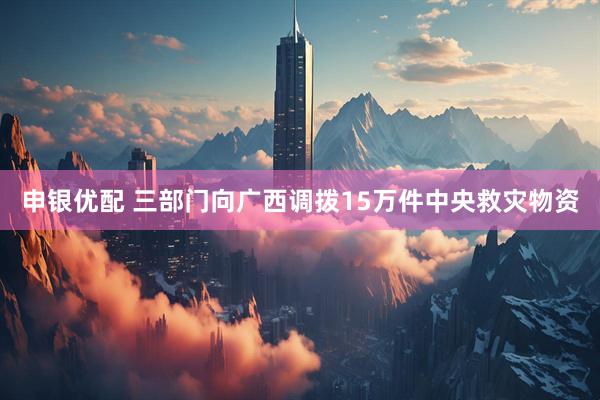 申银优配 三部门向广西调拨15万件中央救灾物资