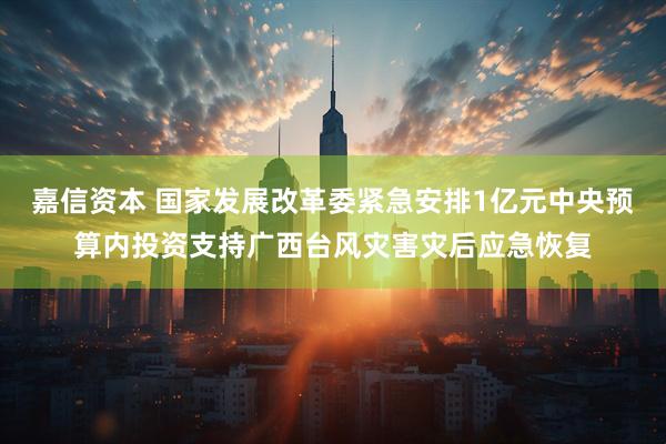 嘉信资本 国家发展改革委紧急安排1亿元中央预算内投资支持广西台风灾害灾后应急恢复